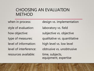 CHOOSING AN EVALUATION
METHOD
when in process: design vs. implementation
style of evaluation: laboratory vs. field
how objective: subjective vs. objective
type of measures: qualitative vs. quantitative
level of information: high level vs. low level
level of interference: obtrusive vs. unobtrusive
resources available: time, subjects,
equipment, expertise
 