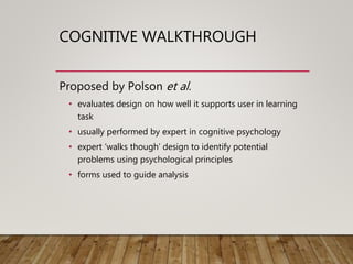 COGNITIVE WALKTHROUGH
Proposed by Polson et al.
• evaluates design on how well it supports user in learning
task
• usually performed by expert in cognitive psychology
• expert ‘walks though’ design to identify potential
problems using psychological principles
• forms used to guide analysis
 