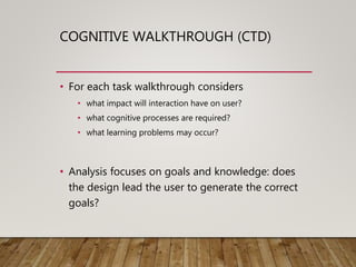 COGNITIVE WALKTHROUGH (CTD)
• For each task walkthrough considers
• what impact will interaction have on user?
• what cognitive processes are required?
• what learning problems may occur?
• Analysis focuses on goals and knowledge: does
the design lead the user to generate the correct
goals?
 