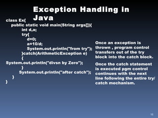 Exception Handling in Java class Ex{ public static void main(String args[]){ int d,a; try{   d=0; a=10/d; System.out.println("from try"); }catch(ArithmeticException e) { System.out.println("divsn by Zero"); } System.out.println("after catch"); } } Once an exception is thrown , program control transfers out of the try block into the catch block. Once the catch statement is executed pgm control continues with the next line following the entire try/catch mechanism. 