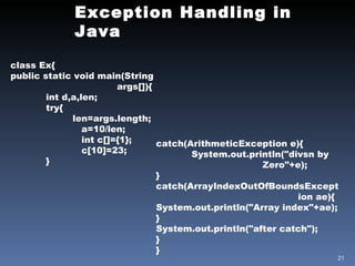 Exception Handling in Java class Ex{ public static void main(String  args[]){ int d,a,len; try{   len=args.length; a=10/len; int c[]={1}; c[10]=23; } catch(ArithmeticException e){ System.out.println("divsn by  Zero"+e); } catch(ArrayIndexOutOfBoundsExcept ion ae){ System.out.println("Array index"+ae); } System.out.println("after catch"); } } 