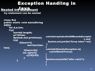 Exception Handling in Java Nested try statement try statement can be nested class Ex{ public static void main(String dd[]){ int d,a,len; try{ len=dd.length; a=10/len; System.out.println(a); try{   if(len==1) len=len/(len-len); if(len==2){   int c[]={1}; c[10]=23; } } catch(ArrayIndexOutOfBoundsExceptio  n ae){ System.out.println("Array index"+ae); } } catch(ArithmeticException e){ e.printStackTrace(); } } System.out.println("after catch"); } } 