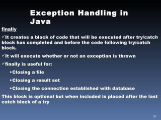 Exception Handling in Java finally It creates a block of code that will be executed after try/catch block has completed and before the code following try/catch block. It will execute whether or not an exception is thrown finally is useful for: Closing a file Closing a result set Closing the connection established with database This block is optional but when included is placed after the last catch block of a try 