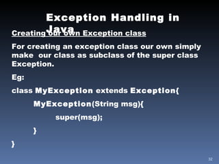 Exception Handling in Java Creating our own Exception class For creating an exception class our own simply make  our class as subclass of the super class Exception. Eg: class  MyException  extends  Exception { MyException (String msg){ super(msg); } } 