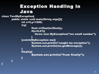 Exception Handling in Java class TestMyException{ public static void main(String args[]){ int x=5,y=1000; try{ float z=(float)x/(float)y; if(z<0.01){   throw new MyException("too small number"); } }catch(MyException me){ System.out.println("caught my exception"); System.out.println(me.getMessage()); } finally{ System.out.println("from finally"); } } } 