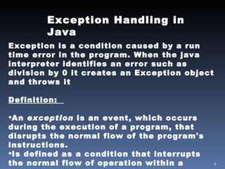 Exception Handling in Java Exception is a condition caused by a run time error in the program. When the java interpreter identifies an error such as division by 0 it creates an Exception object and throws it Definition:   An  exception  is an event, which occurs during the execution of a program, that disrupts the normal flow of the program's instructions. Is defined as a condition that interrupts the normal flow of operation within a program. 