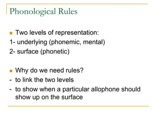 Phonological Rules
 Two levels of representation:
1- underlying (phonemic, mental)
2- surface (phonetic)
 Why do we need rules?
- to link the two levels
- to show when a particular allophone should
show up on the surface
 