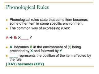 Phonological Rules
 Phonological rules state that some item becomes
some other item in some specific environment
 The common way of expressing rules:
A  B/ X____ Y
 A becomes B in the environment of (/) being
preceded by X and followed by Y
 ____ represents the position of the item affected by
the rule
( XAY) becomes (XBY)
 
