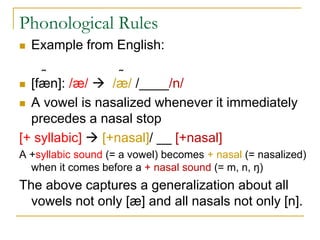 Phonological Rules
 Example from English:
˷ ˷
 [fæn]: /æ/  /æ/ /____/n/
 A vowel is nasalized whenever it immediately
precedes a nasal stop
[+ syllabic]  [+nasal]/ __ [+nasal]
A +syllabic sound (= a vowel) becomes + nasal (= nasalized)
when it comes before a + nasal sound (= m, n, ŋ)
The above captures a generalization about all
vowels not only [æ] and all nasals not only [n].
 