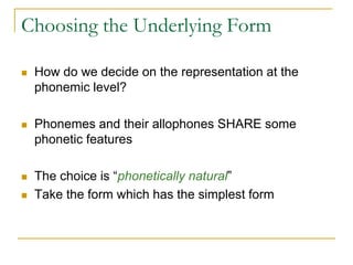 Choosing the Underlying Form
 How do we decide on the representation at the
phonemic level?
 Phonemes and their allophones SHARE some
phonetic features
 The choice is “phonetically natural”
 Take the form which has the simplest form
 