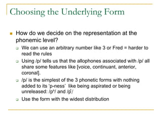 Choosing the Underlying Form
 How do we decide on the representation at the
phonemic level?
 We can use an arbitrary number like 3 or Fred = harder to
read the rules
 Using /p/ tells us that the allophones associated with /p/ all
share some features like [voice, continuant, anterior,
coronal].
 /p/ is the simplest of the 3 phonetic forms with nothing
added to its ‘p-ness’ like being aspirated or being
unreleased: /pʰ/ and /p̚/
 Use the form with the widest distribution
 