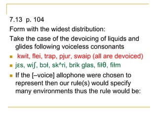 7.13 p. 104
Form with the widest distribution:
Take the case of the devoicing of liquids and
glides following voiceless consonants
 kwit, flei, trap, pjur, swaip (all are devoiced)
 jɛs, wiʃ, bɔƗ, sk^ri, brik glas, fiƗθ, fiƗm
 If the [–voice] allophone were chosen to
represent then our rule(s) would specify
many environments thus the rule would be:
 