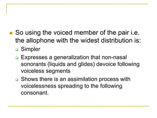  So using the voiced member of the pair i.e.
the allophone with the widest distribution is:
 Simpler
 Expresses a generalization that non-nasal
sonorants (liquids and glides) devoice following
voiceless segments
 Shows there is an assimilation process with
voicelessness spreading to the following
consonant.
 