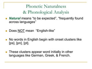 Phonetic Naturalness
& Phonological Analysis
 Natural means “to be expected”, “frequently found
across languages”
 Does NOT mean “English-like”
 No words in English begin with onset clusters like
[ps], [pn], [pt].
 These clusters appear word initially in other
languages like German, Greek, & French.
 