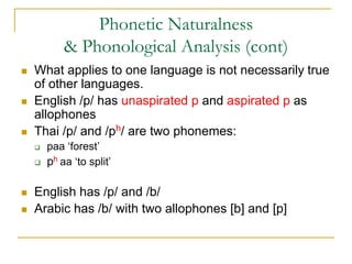 Phonetic Naturalness
& Phonological Analysis (cont)
 What applies to one language is not necessarily true
of other languages.
 English /p/ has unaspirated p and aspirated p as
allophones
 Thai /p/ and /ph/ are two phonemes:
 paa ‘forest’
 ph aa ‘to split’
 English has /p/ and /b/
 Arabic has /b/ with two allophones [b] and [p]
 