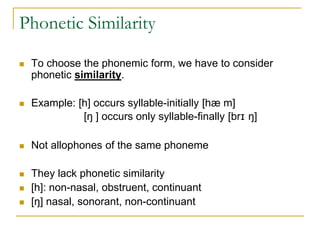 Phonetic Similarity
 To choose the phonemic form, we have to consider
phonetic similarity.
 Example: [h] occurs syllable-initially [hæ m]
[ŋ ] occurs only syllable-finally [brɪ ŋ]
 Not allophones of the same phoneme
 They lack phonetic similarity
 [h]: non-nasal, obstruent, continuant
 [ŋ] nasal, sonorant, non-continuant
 