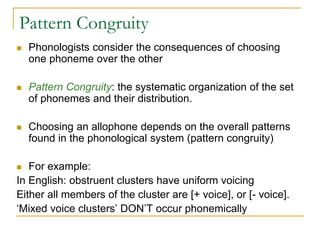 Pattern Congruity
 Phonologists consider the consequences of choosing
one phoneme over the other
 Pattern Congruity: the systematic organization of the set
of phonemes and their distribution.
 Choosing an allophone depends on the overall patterns
found in the phonological system (pattern congruity)
 For example:
In English: obstruent clusters have uniform voicing
Either all members of the cluster are [+ voice], or [- voice].
‘Mixed voice clusters’ DON’T occur phonemically
 