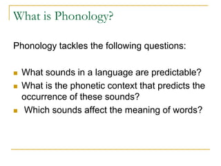 What is Phonology?
Phonology tackles the following questions:
 What sounds in a language are predictable?
 What is the phonetic context that predicts the
occurrence of these sounds?
 Which sounds affect the meaning of words?
 