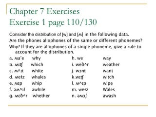 Chapter 7 Exercises
Exercise 1 page 110/130
Consider the distribution of [w] and [ʍ] in the following data.
Are the phones allophones of the same or different phonemes?
Why? If they are allophones of a single phoneme, give a rule to
account for the distribution.
a. ʍa’e why h. we way
b. ʍɪʧ which i. weð^r weather
c. ʍ^ɪt white j. wɔnt want
d. ʍeƗz whales k.wɪʧ witch
e. ʍɪp whip l. ʍ^ɪp wipe
f. əʍ^ɪl awhile m. weƗz Wales
g. ʍɛð^r whether n. əʍɔʃ awash
 