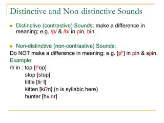 Distinctive and Non-distinctive Sounds
 Distinctive (contrastive) Sounds: make a difference in
meaning; e.g. /p/ & /b/ in pin, bin.
 Non-distinctive (non-contrastive) Sounds:
Do NOT make a difference in meaning; e.g. [ph] in pin & spin.
Example:
/t/ in : top [thɒp]
stop [stɒp]
little [liɾ l]
kitten [kiʔn] (n is syllabic here)
hunter [hʌ nr]
 