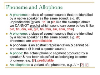 Phoneme and Allophone
 A phoneme: a class of speech sounds that are identified
by a native speaker as the same sound; e.g. /t/;
unpredictable (given “in” in pin like the example above
we CANNOT predict which sound can come before it like
bin, tin, din, kin, gin, fin, thin, sin, shin, chin)
 A phoneme: a class of speech sounds that are identified
by a native speaker as the same sound; e.g. /t/;
phonemes are unpredictable
 A phoneme is an abstract representation & cannot be
pronounced (it is not a speech sound)
 A phone: the actual phonetic segment produced by a
speaker & has been classified as belonging to some
phoneme; e.g. [th]; predictable
 An allophone: a variant of a phoneme, e.g. /t/ = [ʔ], [ɾ]
 