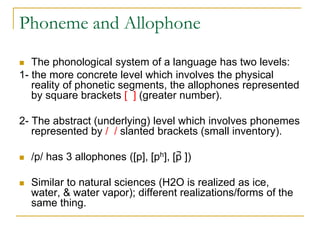 Phoneme and Allophone
 The phonological system of a language has two levels:
1- the more concrete level which involves the physical
reality of phonetic segments, the allophones represented
by square brackets [ ] (greater number).
2- The abstract (underlying) level which involves phonemes
represented by / / slanted brackets (small inventory).
 /p/ has 3 allophones ([p], [ph], [p̚ ])
 Similar to natural sciences (H2O is realized as ice,
water, & water vapor); different realizations/forms of the
same thing.
 