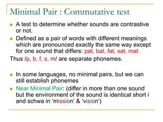 Minimal Pair : Commutative test
 A test to determine whether sounds are contrastive
or not.
 Defined as a pair of words with different meanings
which are pronounced exactly the same way except
for one sound that differs: pat, bat, fat, sat, mat
Thus /p, b, f, s, m/ are separate phonemes.
 In some languages, no minimal pairs, but we can
still establish phonemes
 Near Minimal Pair: (differ in more than one sound
but the environment of the sound is identical short i
and schwa in ‘mission’ & ‘vision’)
 