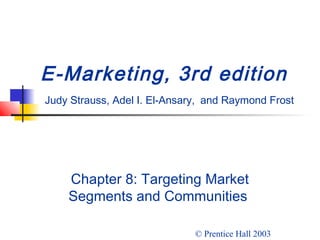 E-Marketing, 3rd edition 
Judy Strauss, Adel I. El-Ansary, and Raymond Frost 
Chapter 8: Targeting Market 
Segments and Communities 
© Prentice Hall 2003 
 