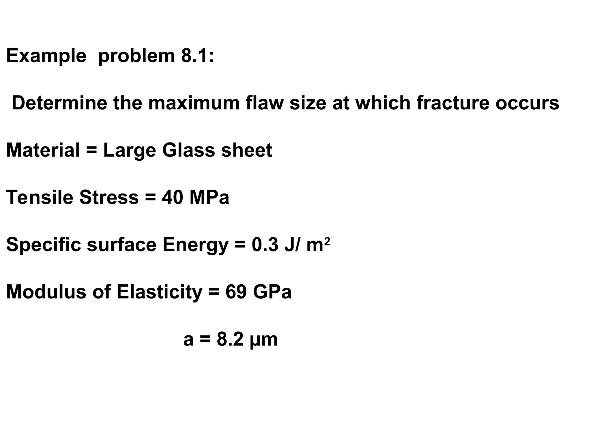 Example problem 8.1:
Determine the maximum flaw size at which fracture occurs
Material = Large Glass sheet
Tensile Stress = 40 MPa
Specific surface Energy = 0.3 J/ m2
Modulus of Elasticity = 69 GPa
a = 8.2 µm
 