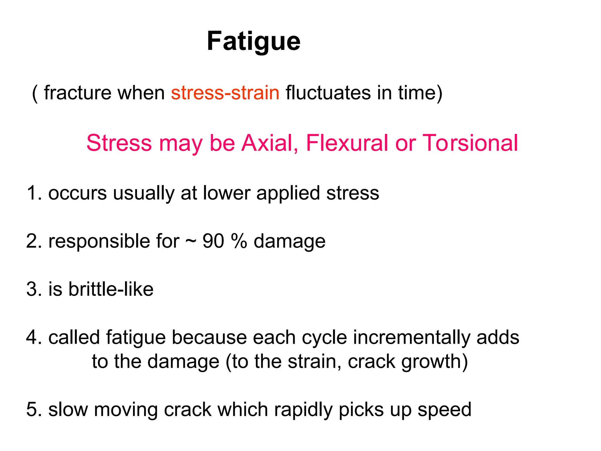 Fatigue
( fracture when stress-strain fluctuates in time)
Stress may be Axial, Flexural or Torsional
1. occurs usually at lower applied stress
2. responsible for ~ 90 % damage
3. is brittle-like
4. called fatigue because each cycle incrementally adds
to the damage (to the strain, crack growth)
5. slow moving crack which rapidly picks up speed
 