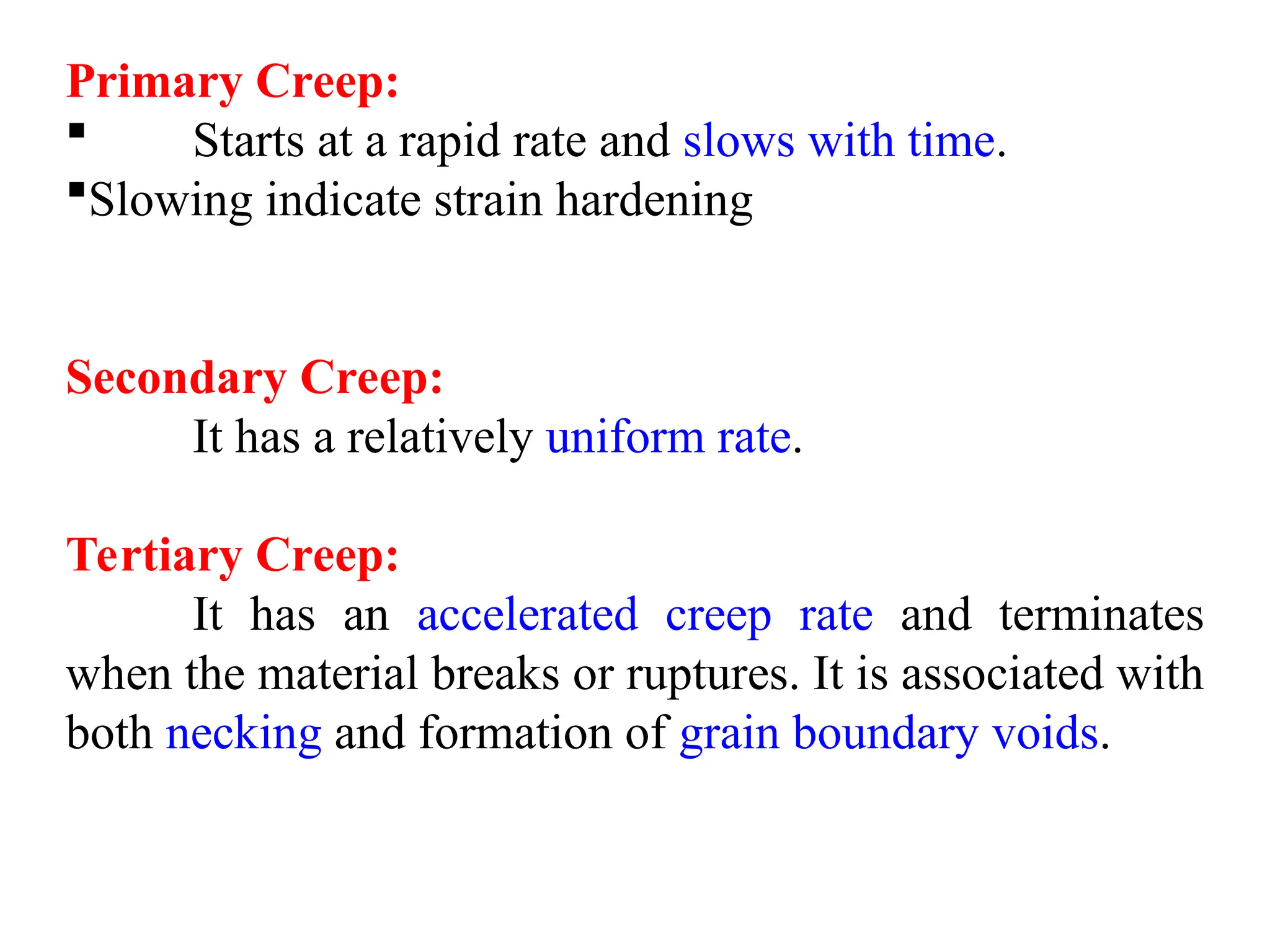 Primary Creep:
 Starts at a rapid rate and slows with time.
Slowing indicate strain hardening
Secondary Creep:
It has a relatively uniform rate.
Tertiary Creep:
It has an accelerated creep rate and terminates
when the material breaks or ruptures. It is associated with
both necking and formation of grain boundary voids.
 
