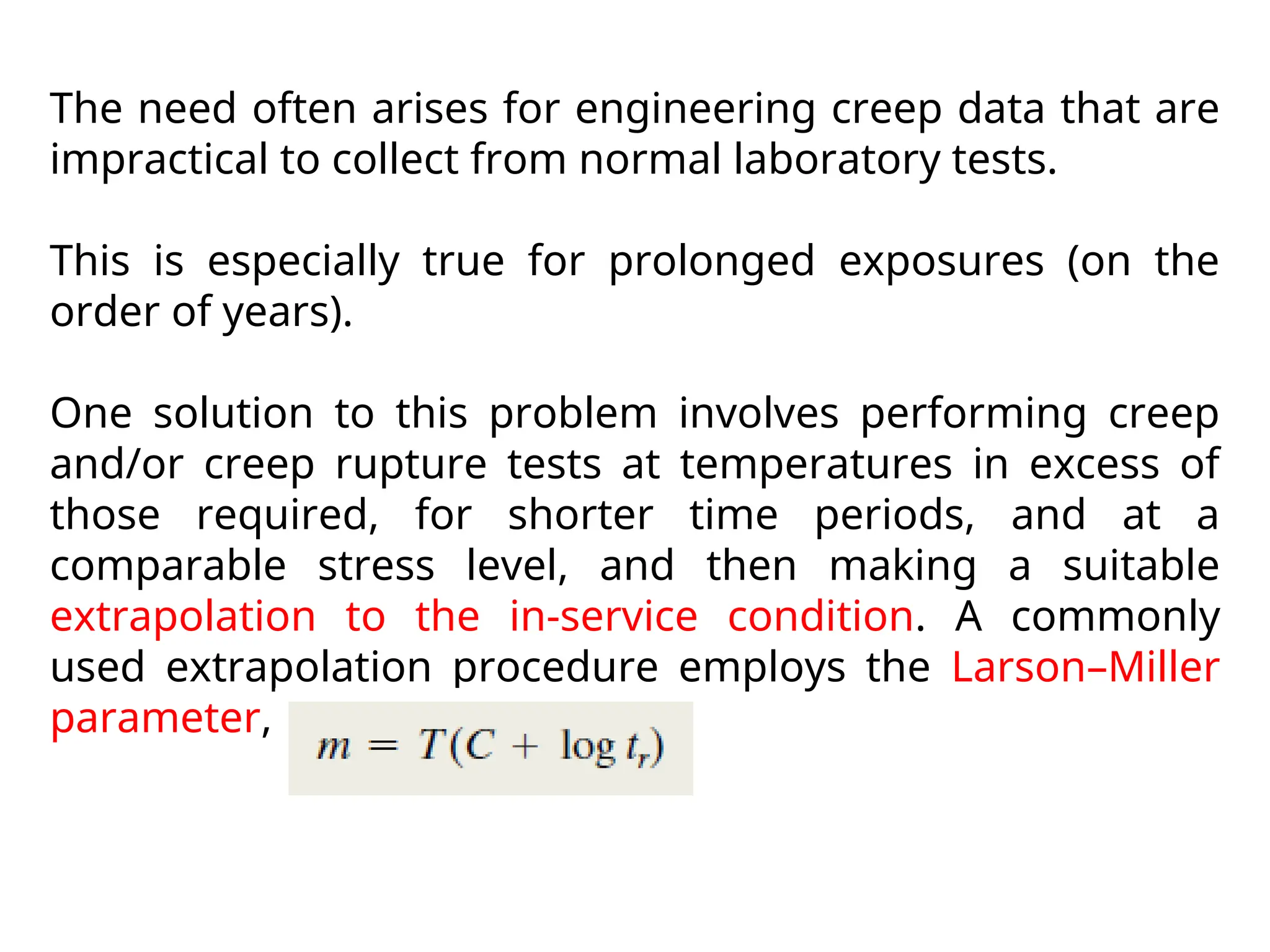 The need often arises for engineering creep data that are
impractical to collect from normal laboratory tests.
This is especially true for prolonged exposures (on the
order of years).
One solution to this problem involves performing creep
and/or creep rupture tests at temperatures in excess of
those required, for shorter time periods, and at a
comparable stress level, and then making a suitable
extrapolation to the in-service condition. A commonly
used extrapolation procedure employs the Larson–Miller
parameter, m, defined as:
 
