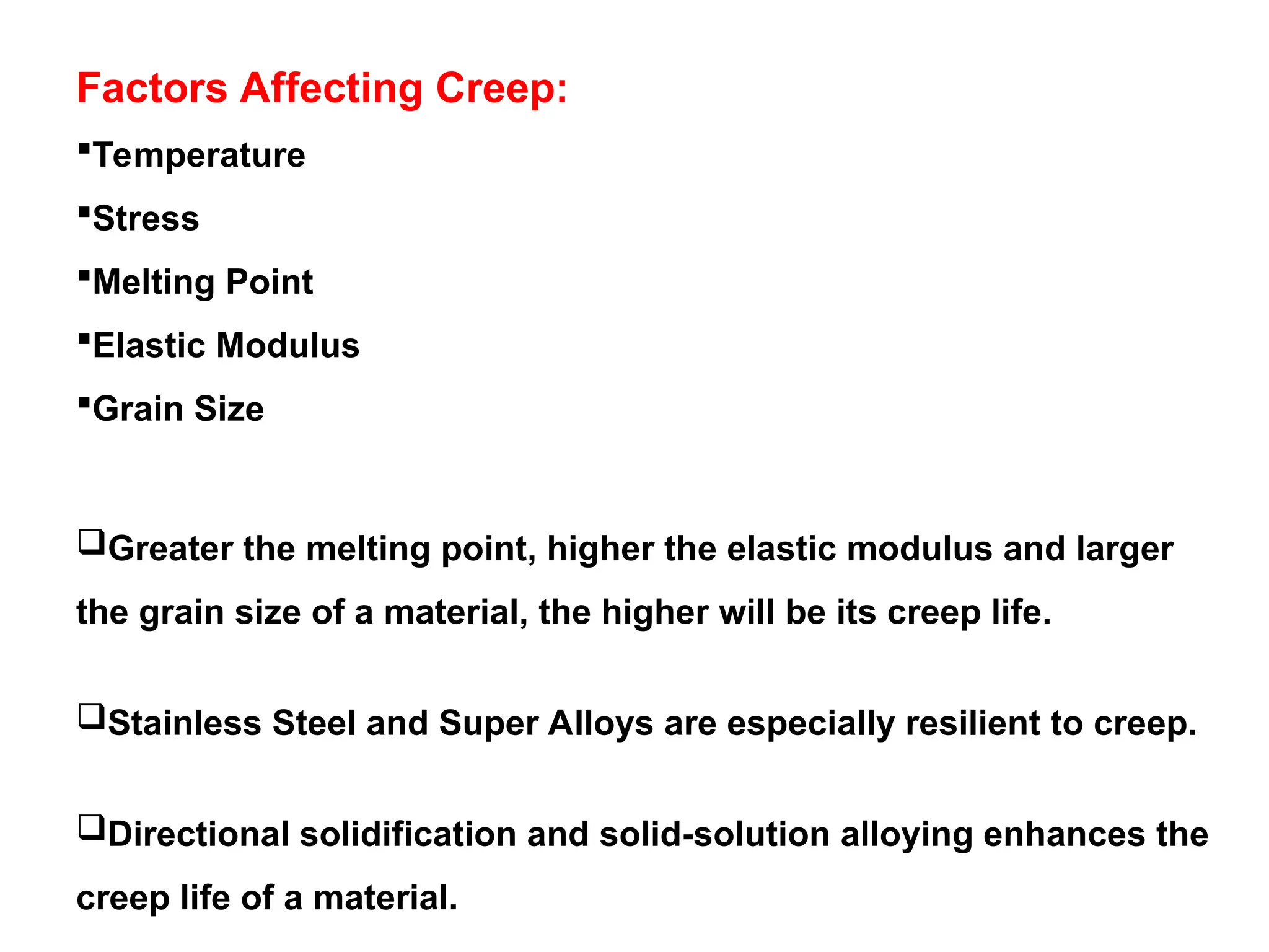 Factors Affecting Creep:
Temperature
Stress
Melting Point
Elastic Modulus
Grain Size
Greater the melting point, higher the elastic modulus and larger
the grain size of a material, the higher will be its creep life.
Stainless Steel and Super Alloys are especially resilient to creep.
Directional solidification and solid-solution alloying enhances the
creep life of a material.
 