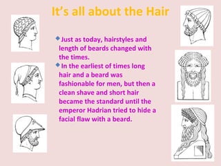 It’s all about the Hair
Just as today, hairstyles and
length of beards changed with
the times.
In the earliest of times long
hair and a beard was
fashionable for men, but then a
clean shave and short hair
became the standard until the
emperor Hadrian tried to hide a
facial flaw with a beard.
 
