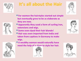 It’s all about the Hair
For women the hairstyles started out simple
but eventually grew to be as elaborate as
they are now.
Apparently they used a form of curling iron,
extensions and wigs.
Some even dyed their hair blonde!
Hair was even imported from India and
taken from captives in Germany to make
wigs.
A wealthy woman would naturally have
need the help of a slave to style her hair.
 