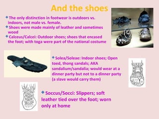And the shoes
The only distinction in footwear is outdoors vs.
indoors, not male vs. female.
Shoes were made mainly of leather and sometimes
wood
Calceus/Calcei: Outdoor shoes; shoes that encased
the foot; with toga were part of the national costume
Soccus/Socci: Slippers; soft
leather tied over the foot; worn
only at home
Solea/Soleae: Indoor shoes; Open
toed, thong sandals; AKA
sandalium/sandalia; would wear at a
dinner party but not to a dinner party
(a slave would carry them)
 