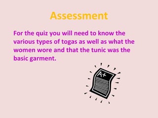 Assessment
For the quiz you will need to know the
various types of togas as well as what the
women wore and that the tunic was the
basic garment.
 