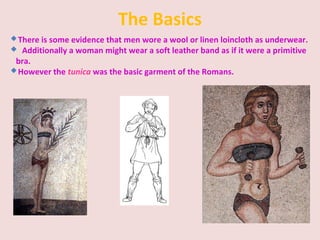The Basics
There is some evidence that men wore a wool or linen loincloth as underwear.
 Additionally a woman might wear a soft leather band as if it were a primitive
bra.
However the tunica was the basic garment of the Romans.
 