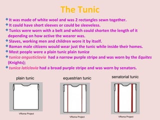 The Tunic
It was made of white wool and was 2 rectangles sewn together.
It could have short sleeves or could be sleeveless.
Tunics were worn with a belt and which could shorten the length of it
depending on how active the wearer was.
Slaves, working men and children wore it by itself.
Roman male citizens would wear just the tunic while inside their homes.
Most people wore a plain tunic plain tunica
tunica angusticlavia had a narrow purple stripe and was worn by the Equites
(Knights);
tunica laticlavia had a broad purple stripe and was worn by senators.
VRoma Project
plain tunic
VRoma Project
equestrian tunic
VRoma Project
senatorial tunic
 