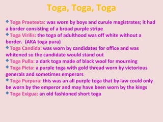 Toga, Toga, Toga
Toga Praetexta: was worn by boys and curule magistrates; it had
a border consisting of a broad purple stripe
Toga Virilis: the toga of adulthood was off white without a
border. (AKA toga pura)
Toga Candida: was worn by candidates for office and was
whitened so the candidate would stand out
Toga Pulla: a dark toga made of black wool for mourning
Toga Picta: a purple toga with gold thread worn by victorious
generals and sometimes emperors
Toga Purpura: this was an all purple toga that by law could only
be worn by the emperor and may have been worn by the kings
Toga Exigua: an old fashioned short toga
 