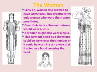 The Women
Early on, women also seemed to
have worn togas, but eventually the
only women who wore them were
prostitutes.
Over their tunics, Roman matrons
would wear a stola.
A woman might also wear a palla.
This garment acted as a shawl and
could be worn over the shoulder or
it could be worn in such a way that
it acted as a hood covering the
head.
 