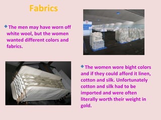 Fabrics
The men may have worn off
white wool, but the women
wanted different colors and
fabrics.
The women wore bight colors
and if they could afford it linen,
cotton and silk. Unfortunately
cotton and silk had to be
imported and were often
literally worth their weight in
gold.
 