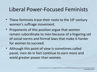 Liberal Power-Focused Feminists
• These feminists trace their roots to the 19th
century
women’s suffrage movement.
• Proponents of this position argue that women
remain subordinate to men because of a lingering set
of social norms and formal laws that make it harder
for women to succeed.
• Although this point of view is sometimes called
passé, men do in fact continue to earn more and
wield greater power than women.
 