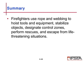 • Firefighters use rope and webbing to
hoist tools and equipment, stabilize
objects, designate control zones,
perform rescues, and escape from life-
threatening situations.
Summary
8–88
 