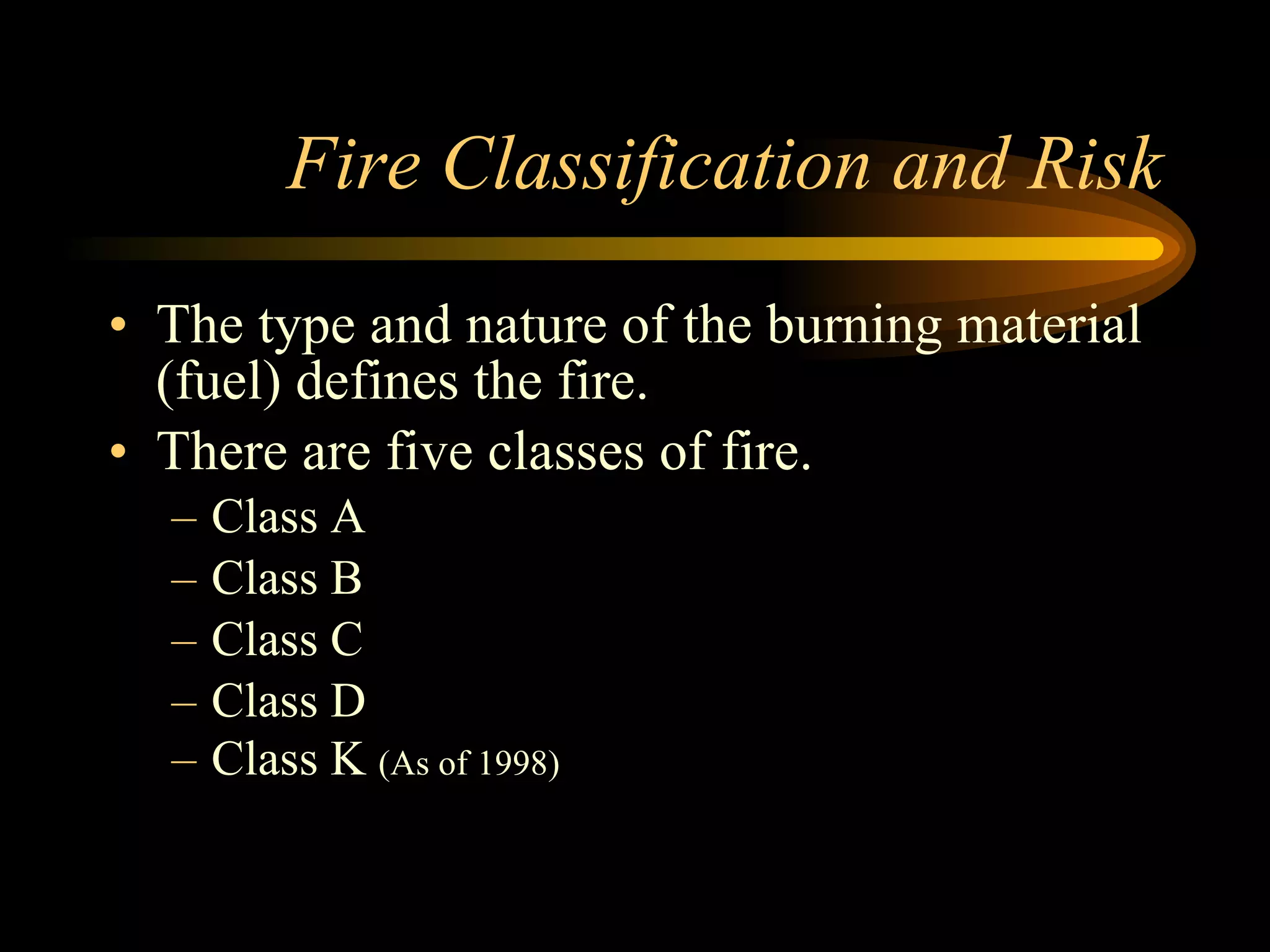 Fire Classification and Risk The type and nature of the burning material (fuel) defines the fire. There are five classes of fire. Class A Class B Class C Class D Class K  (As of 1998) 
