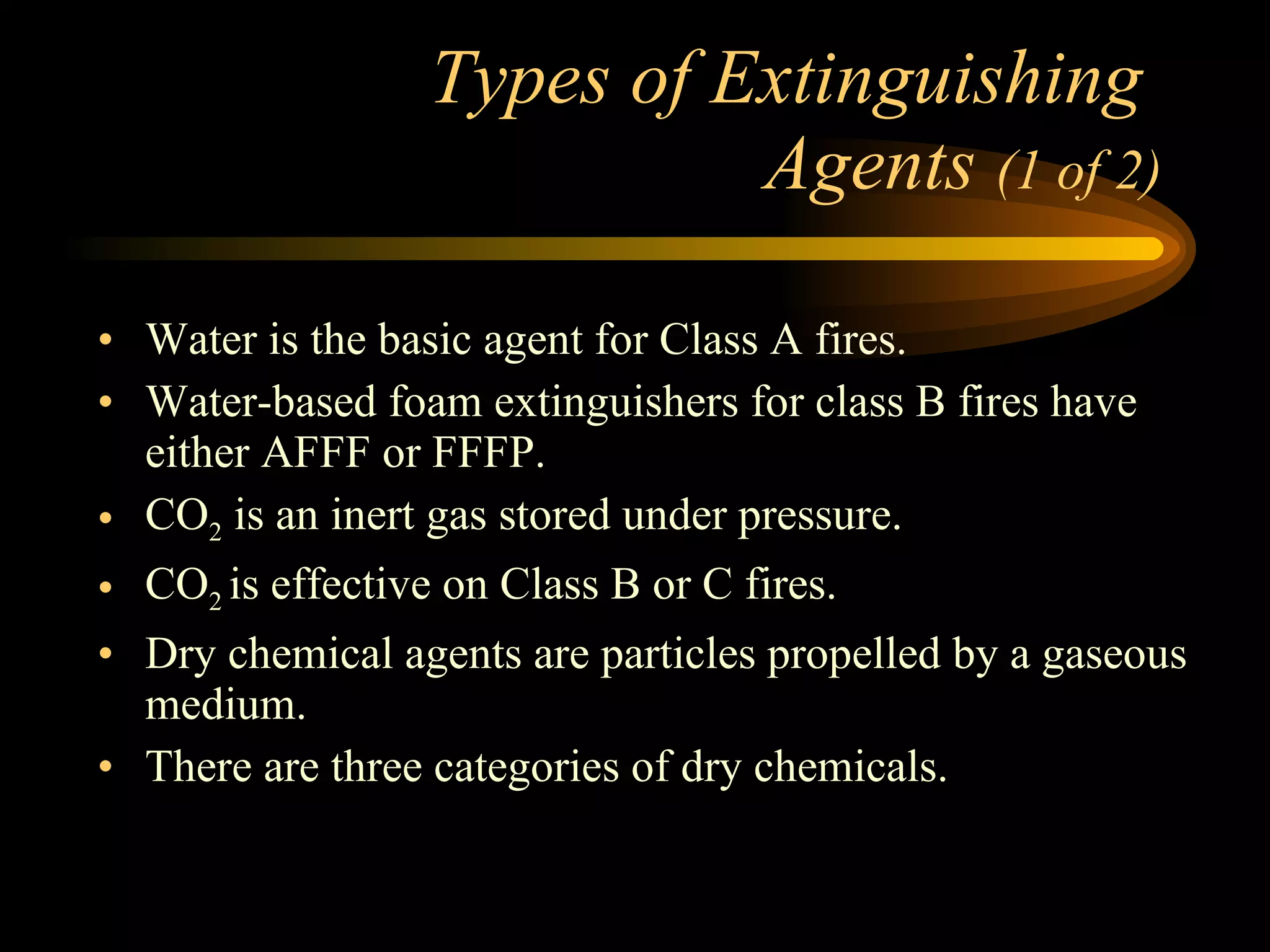 Types of Extinguishing  Agents  (1 of 2) Water is the basic agent for Class A fires. Water-based foam extinguishers for class B fires have either AFFF or FFFP. CO 2  is an inert gas stored under pressure. CO 2  is effective on Class B or C fires. Dry chemical agents are particles propelled by a gaseous medium. There are three categories of dry chemicals. 
