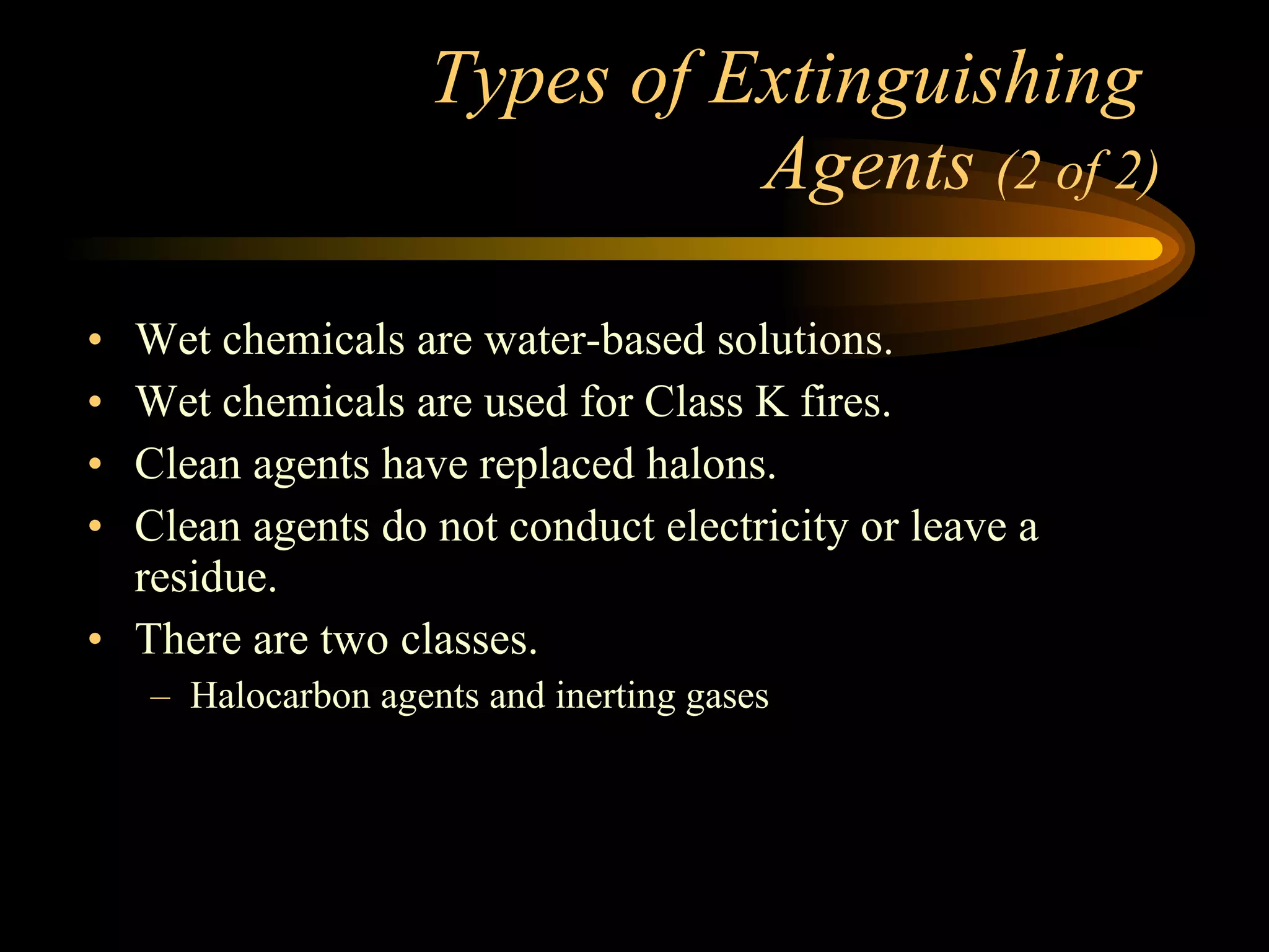 Types of Extinguishing  Agents  (2 of 2) Wet chemicals are water-based solutions. Wet chemicals are used for Class K fires. Clean agents have replaced halons. Clean agents do not conduct electricity or leave a residue. There are two classes. Halocarbon agents and inerting gases 