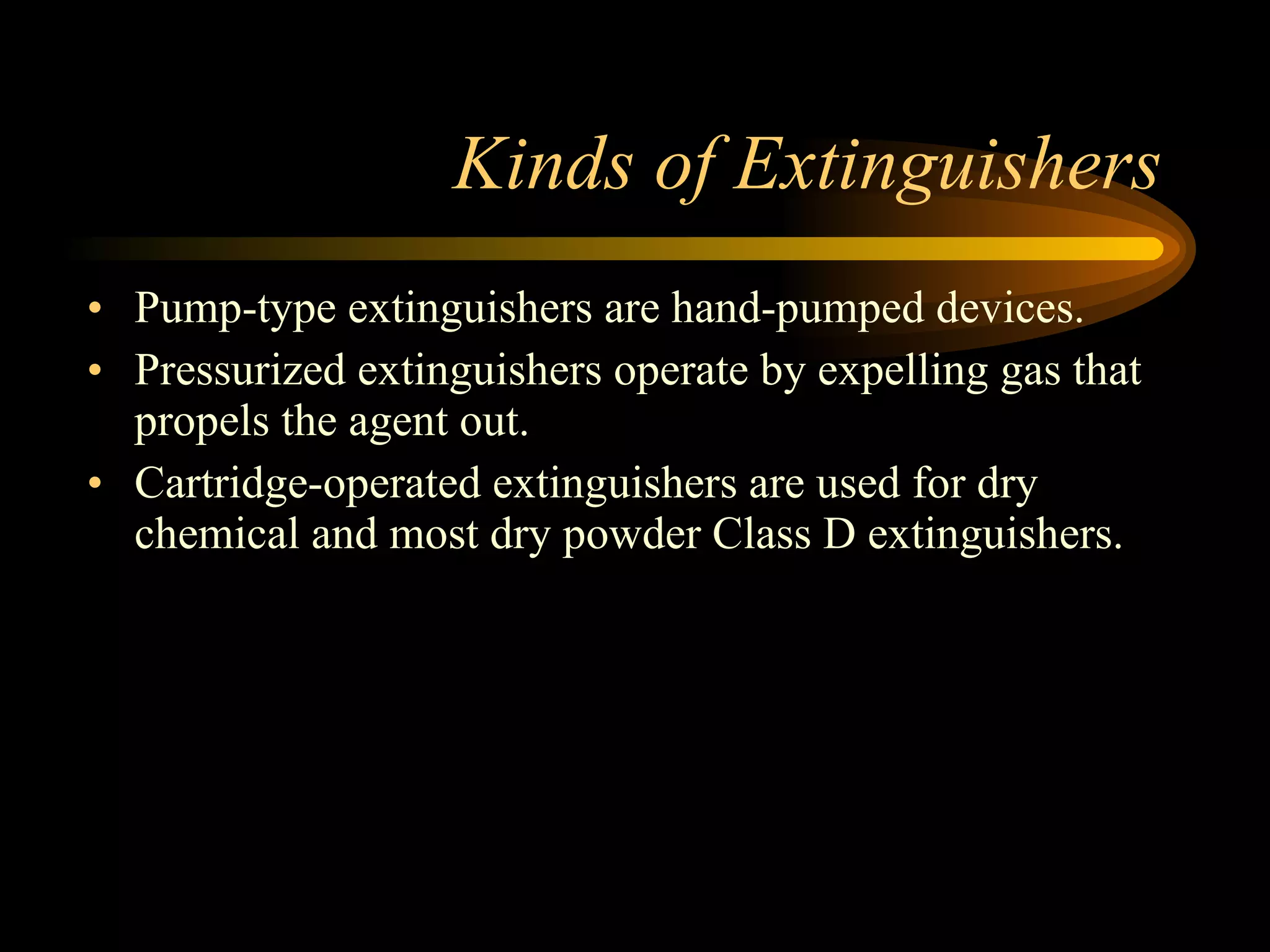 Kinds of Extinguishers Pump-type extinguishers are hand-pumped devices. Pressurized extinguishers operate by expelling gas that propels the agent out.  Cartridge-operated extinguishers are used for dry chemical and most dry powder Class D extinguishers. 