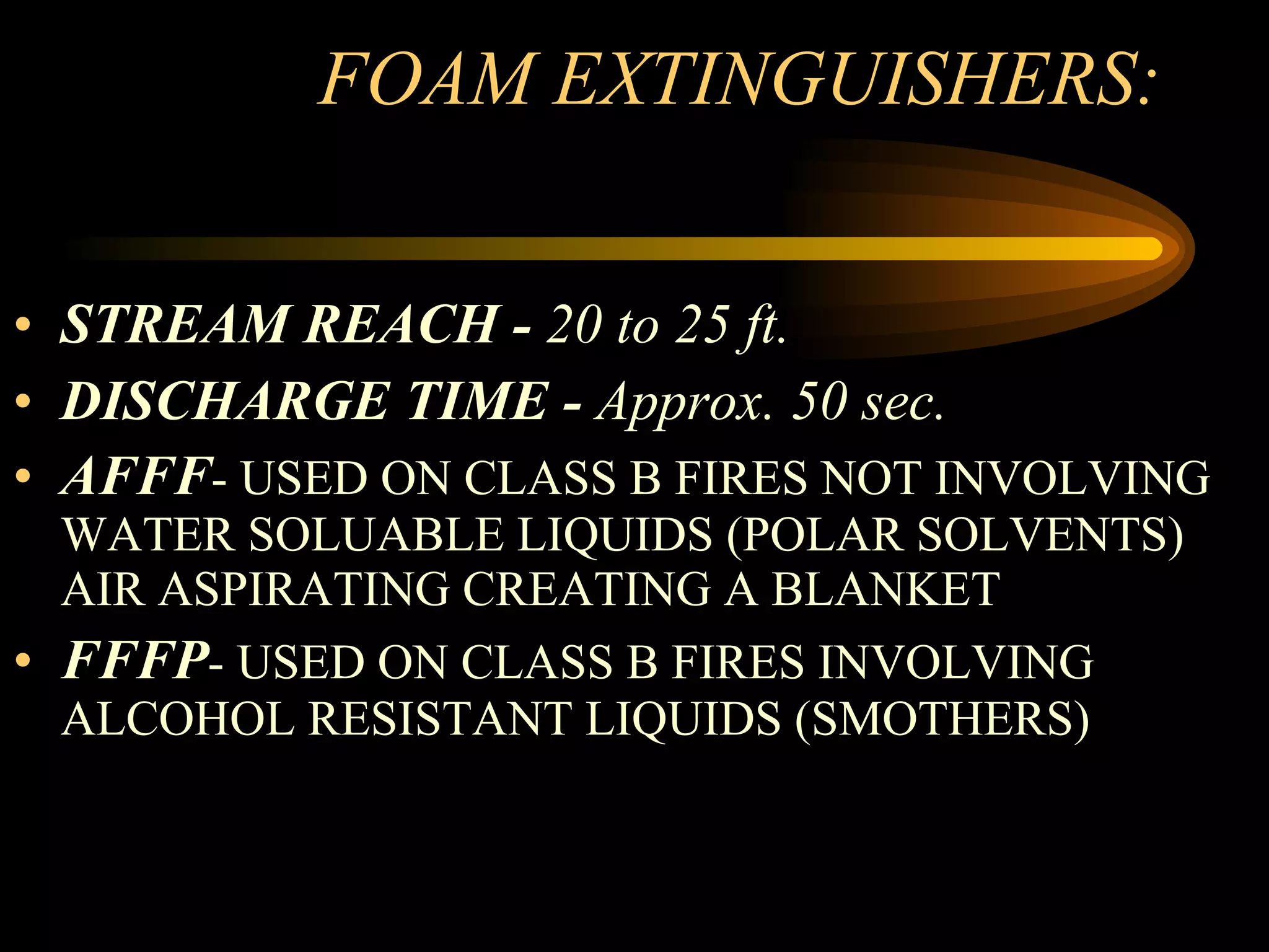FOAM EXTINGUISHERS: STREAM REACH -  20 to 25 ft. DISCHARGE TIME -  Approx. 50 sec. AFFF - USED ON CLASS B FIRES NOT INVOLVING WATER SOLUABLE LIQUIDS (POLAR SOLVENTS) AIR ASPIRATING CREATING A BLANKET FFFP - USED ON CLASS B FIRES INVOLVING ALCOHOL RESISTANT LIQUIDS (SMOTHERS) 