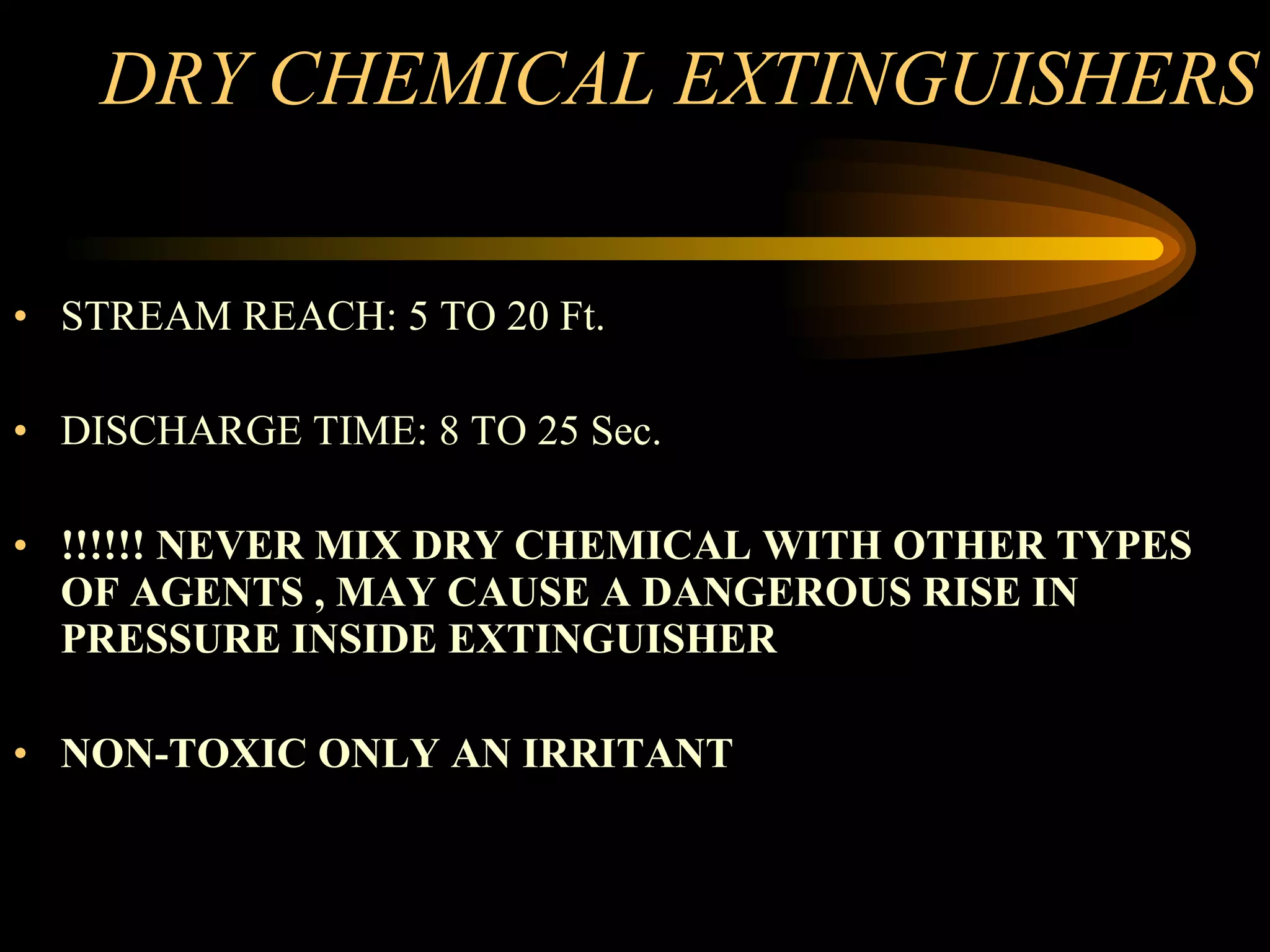 DRY CHEMICAL EXTINGUISHERS STREAM REACH: 5 TO 20 Ft. DISCHARGE TIME: 8 TO 25 Sec. !!!!!! NEVER MIX DRY CHEMICAL WITH OTHER TYPES OF AGENTS , MAY CAUSE A DANGEROUS RISE IN PRESSURE INSIDE EXTINGUISHER NON-TOXIC ONLY AN IRRITANT 